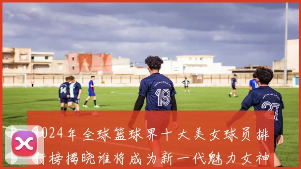 2024年全球篮球界十大美女球员排行榜揭晓谁将成为新一代魅力女神